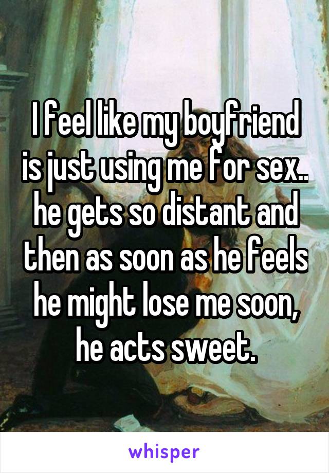 I feel like my boyfriend is just using me for sex.. he gets so distant and then as soon as he feels he might lose me soon, he acts sweet.