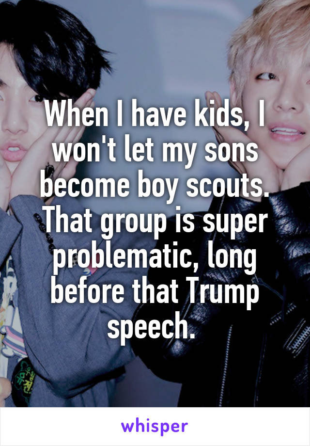 When I have kids, I won't let my sons become boy scouts. That group is super problematic, long before that Trump speech. 