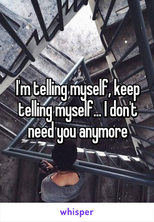 I'm telling myself, keep telling myself... I don't need you anymore