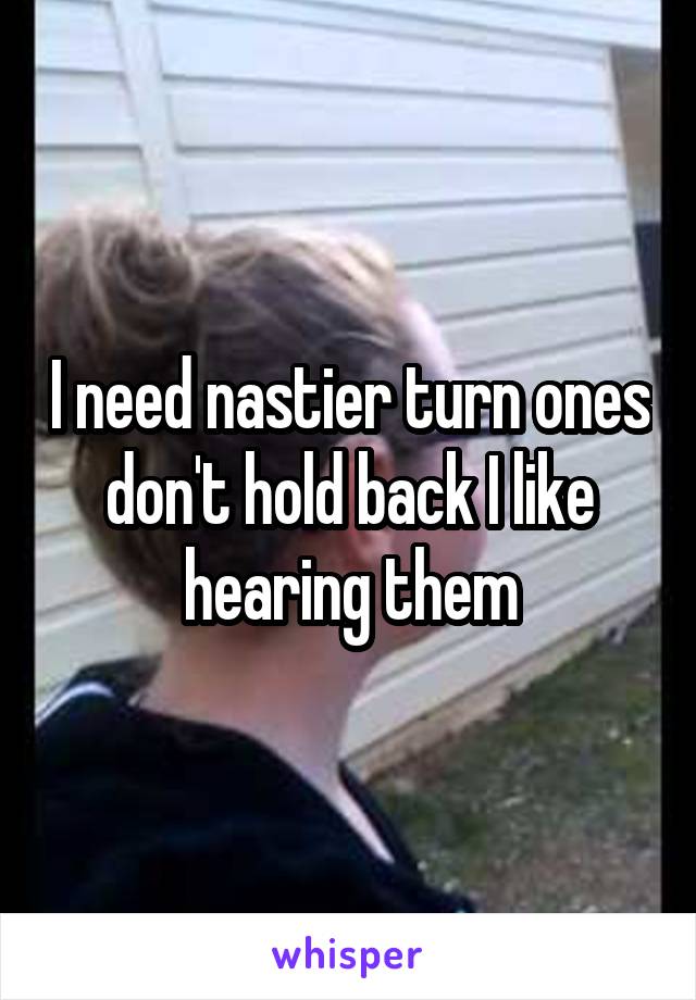 I need nastier turn ones don't hold back I like hearing them