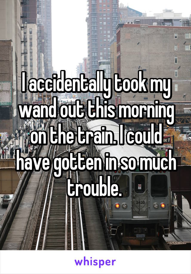 I accidentally took my wand out this morning on the train. I could have gotten in so much trouble. 