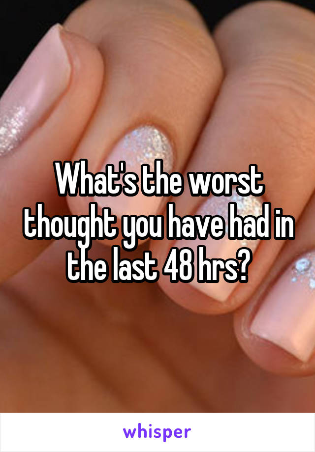 What's the worst thought you have had in the last 48 hrs?