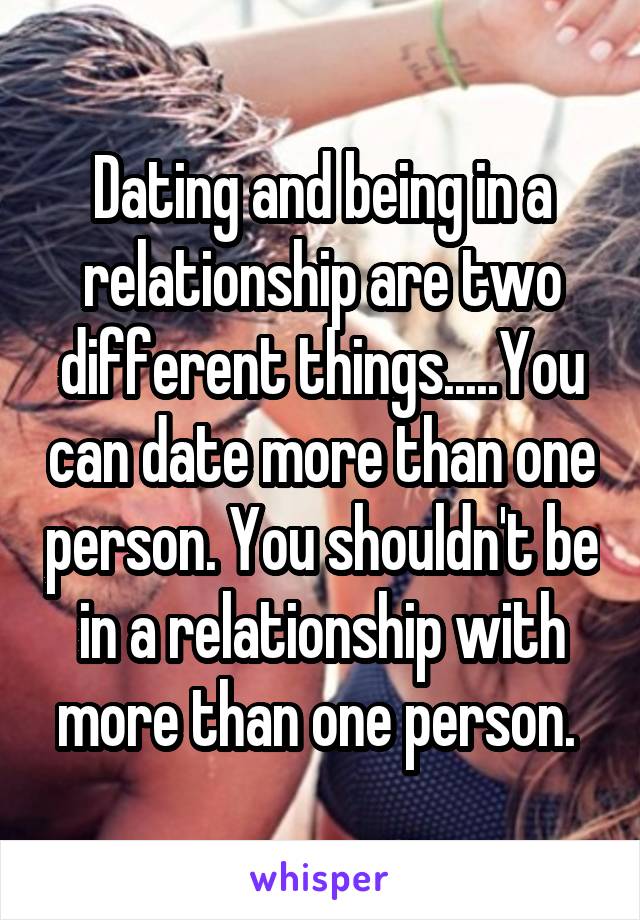 Dating and being in a relationship are two different things.....You can date more than one person. You shouldn't be in a relationship with more than one person. 