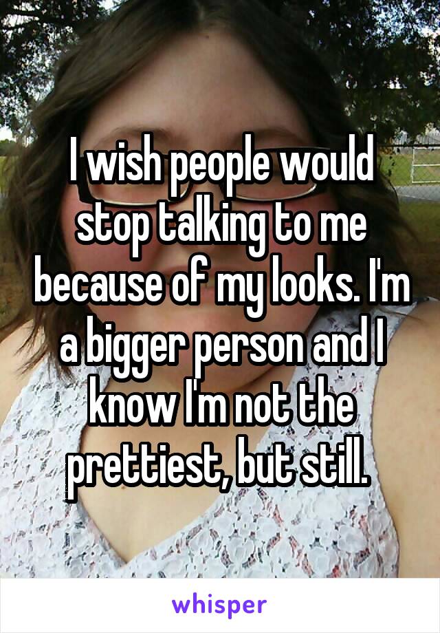 I wish people would stop talking to me because of my looks. I'm a bigger person and I know I'm not the prettiest, but still. 
