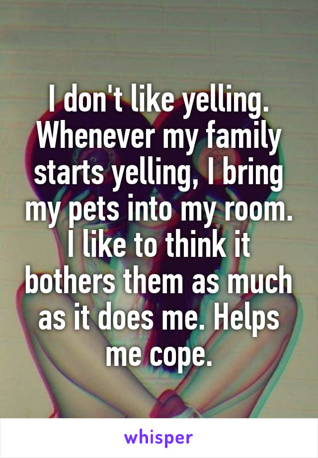 I don't like yelling. Whenever my family starts yelling, I bring my pets into my room. I like to think it bothers them as much as it does me. Helps me cope.