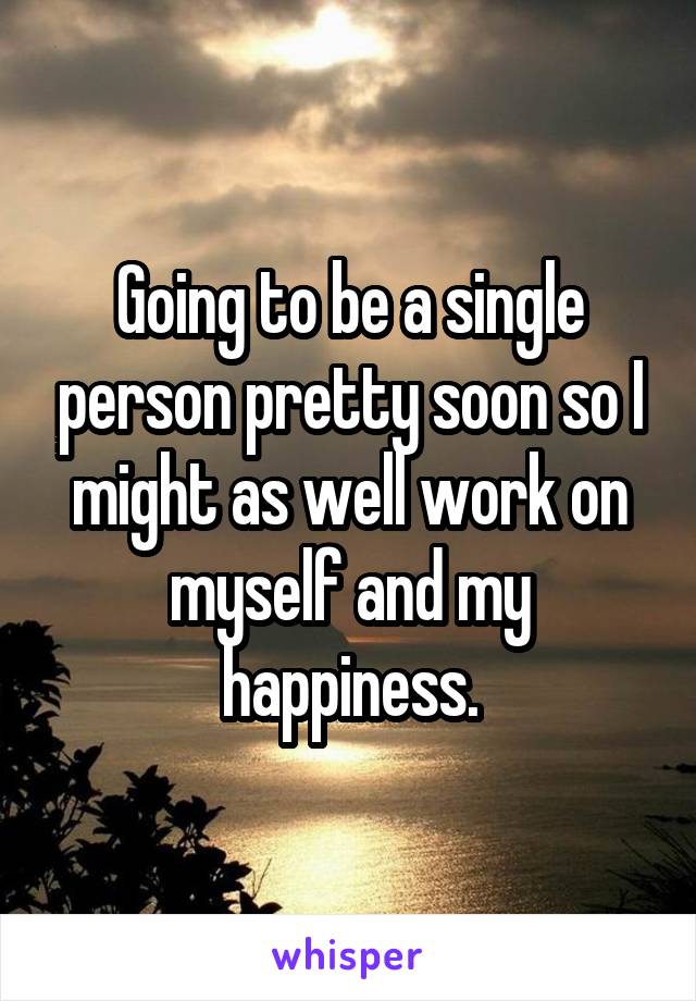Going to be a single person pretty soon so I might as well work on myself and my happiness.