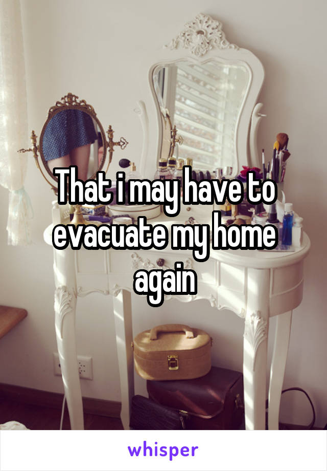 That i may have to evacuate my home again