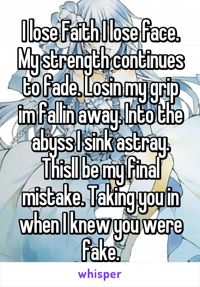 I lose Faith I lose face. My strength continues to fade. Losin my grip im fallin away. Into the abyss I sink astray. Thisll be my final mistake. Taking you in when I knew you were fake.