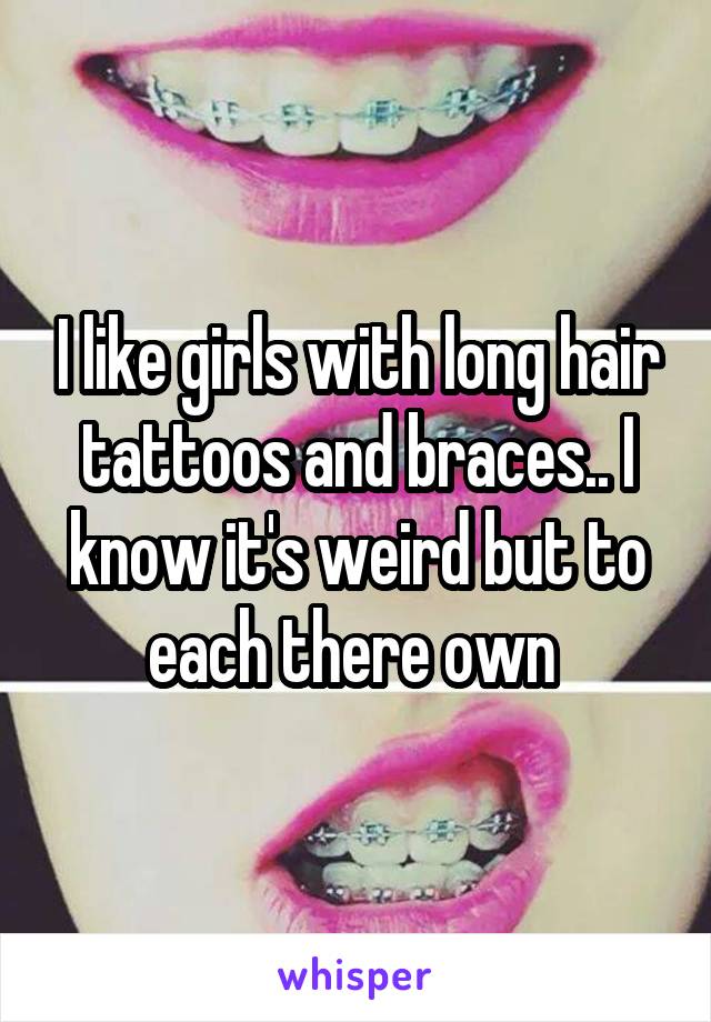 I like girls with long hair tattoos and braces.. I know it's weird but to each there own 