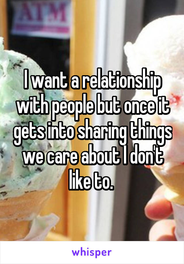 I want a relationship with people but once it gets into sharing things we care about I don't like to. 
