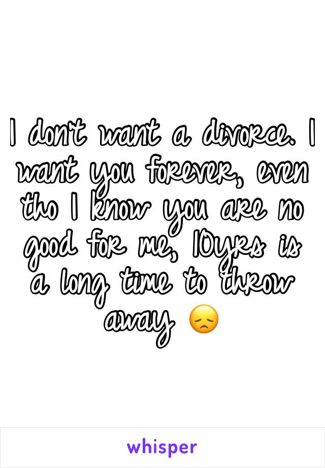 I don't want a divorce. I want you forever, even tho I know you are no good for me, 10yrs is a long time to throw away 😞