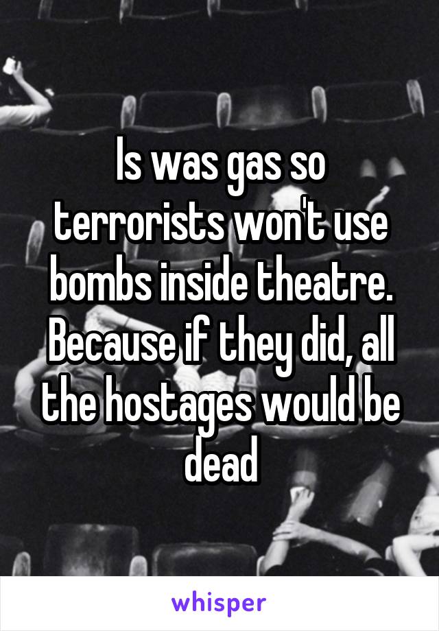 Is was gas so terrorists won't use bombs inside theatre. Because if they did, all the hostages would be dead
