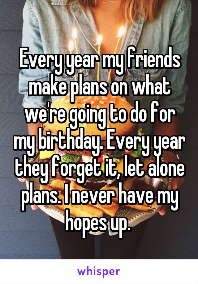 Every year my friends make plans on what we're going to do for my birthday. Every year they forget it, let alone plans. I never have my hopes up. 