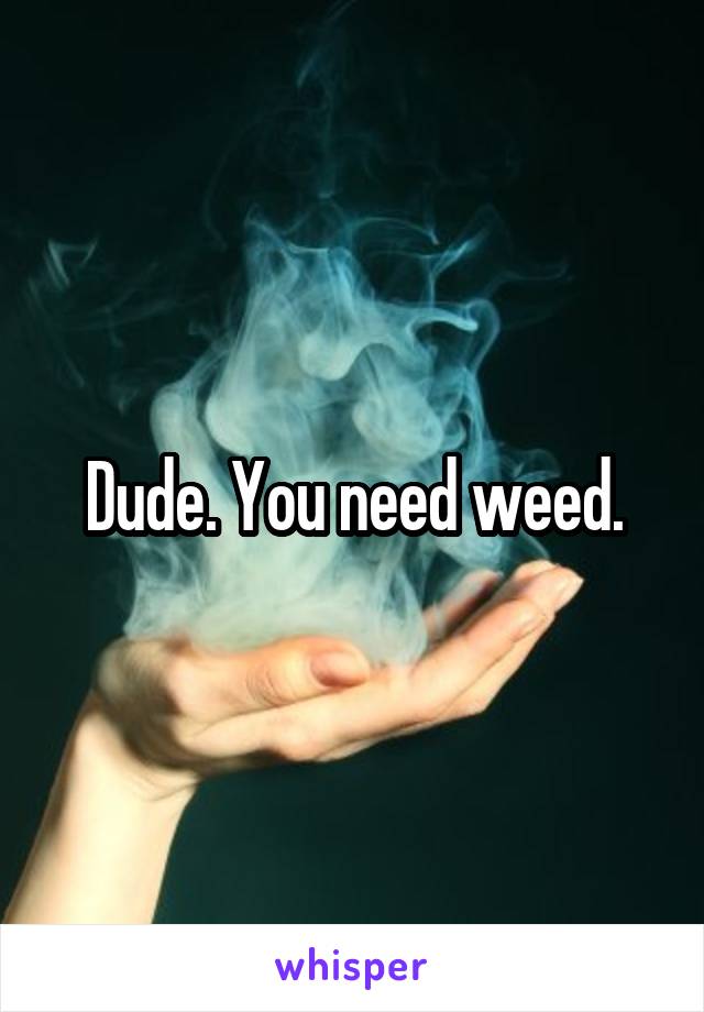 Dude. You need weed.