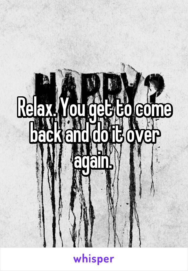 Relax. You get to come back and do it over again. 