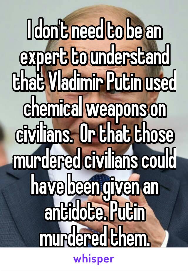 I don't need to be an expert to understand that Vladimir Putin used chemical weapons on civilians.  Or that those murdered civilians could have been given an antidote. Putin murdered them.