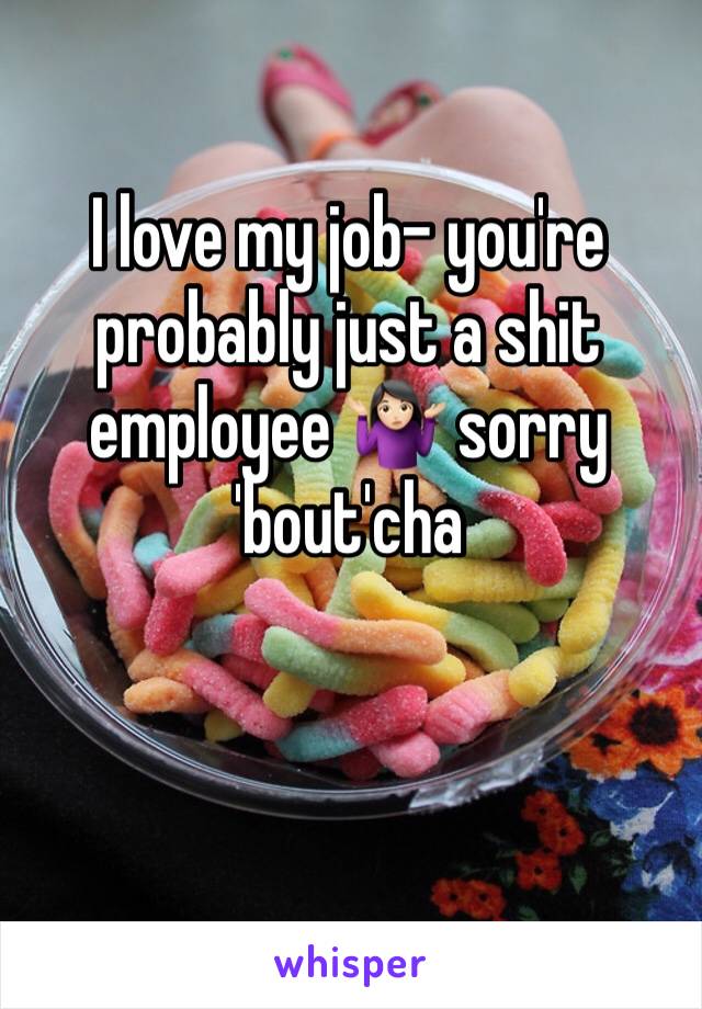 I love my job- you're probably just a shit employee 🤷🏻‍♀️ sorry 'bout'cha 
