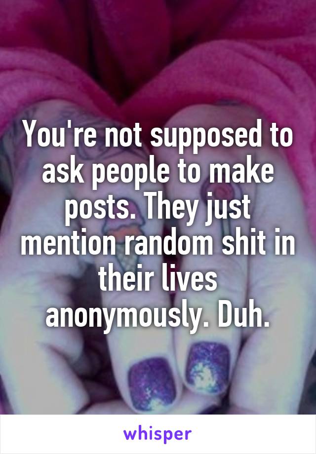 You're not supposed to ask people to make posts. They just mention random shit in their lives anonymously. Duh.