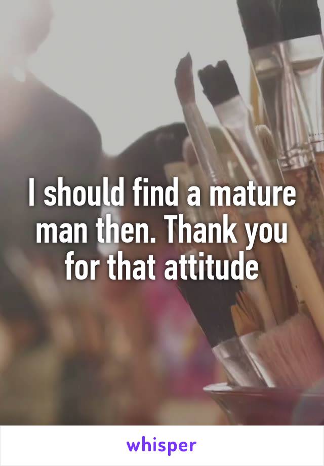 I should find a mature man then. Thank you for that attitude