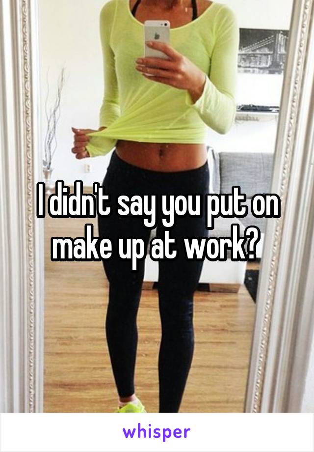 I didn't say you put on make up at work? 