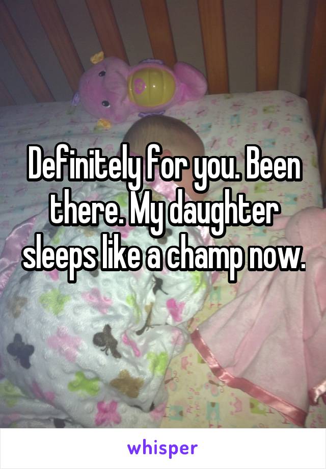 Definitely for you. Been there. My daughter sleeps like a champ now. 