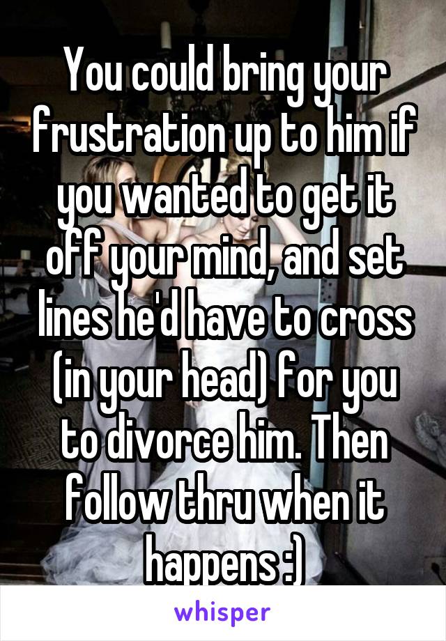 You could bring your frustration up to him if you wanted to get it off your mind, and set lines he'd have to cross (in your head) for you to divorce him. Then follow thru when it happens :)