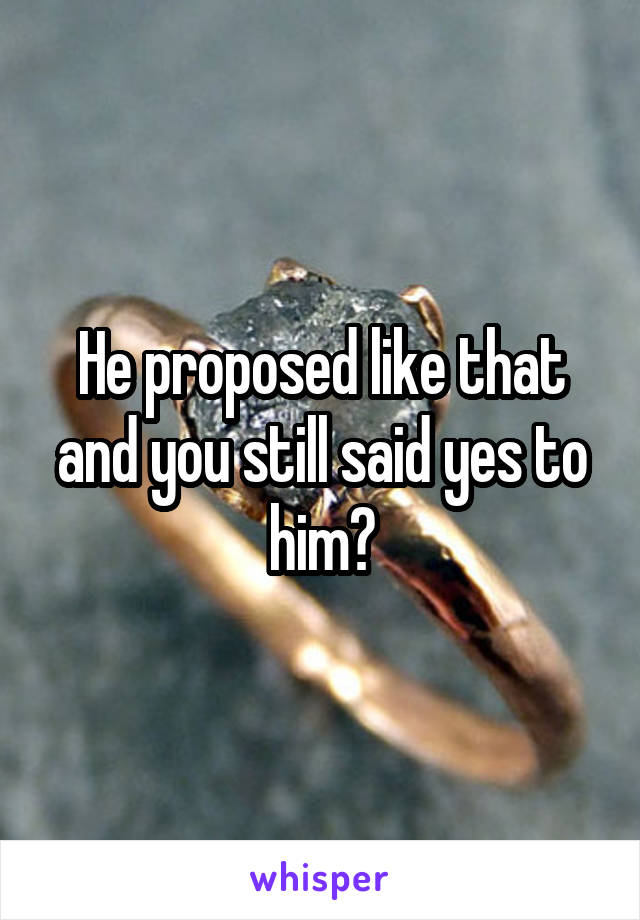 He proposed like that and you still said yes to him?