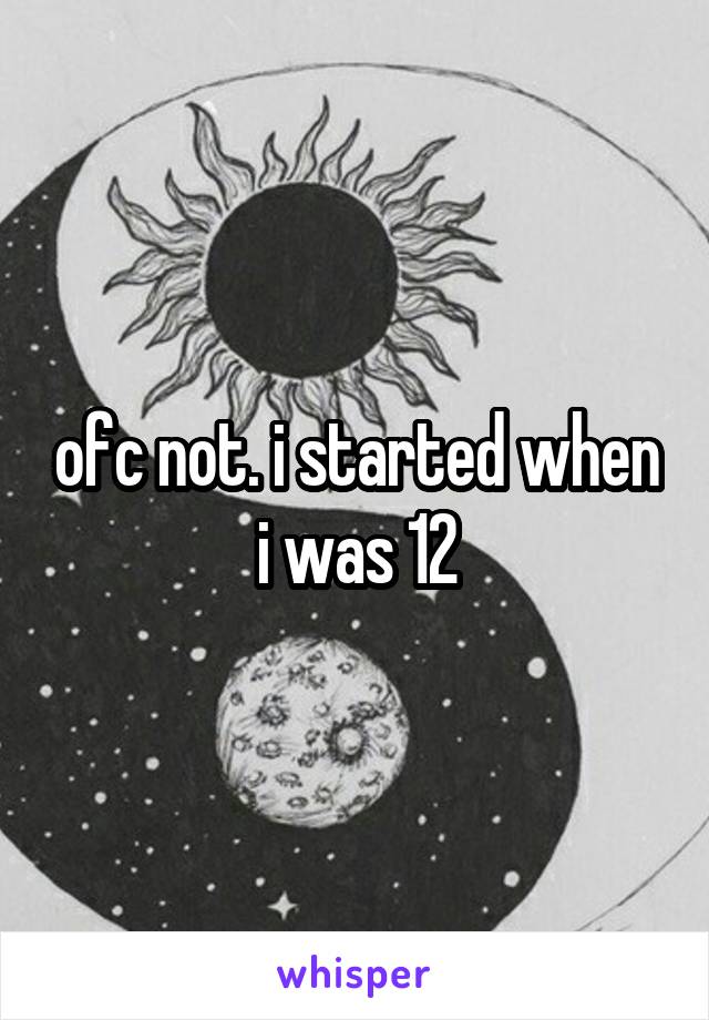 ofc not. i started when i was 12