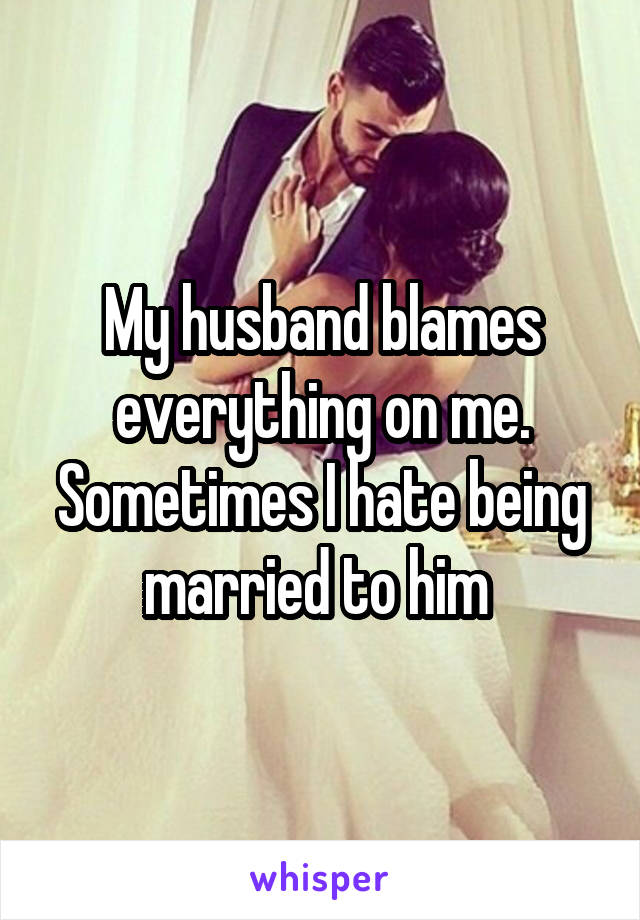 My husband blames everything on me. Sometimes I hate being married to him 