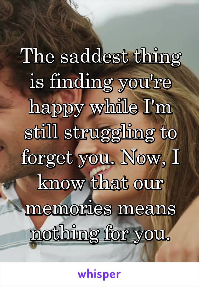 The saddest thing is finding you're happy while I'm still struggling to forget you. Now, I know that our memories means nothing for you.