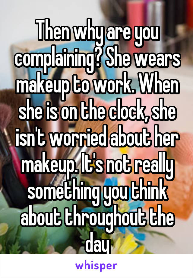 Then why are you complaining? She wears makeup to work. When she is on the clock, she isn't worried about her makeup. It's not really something you think about throughout the day