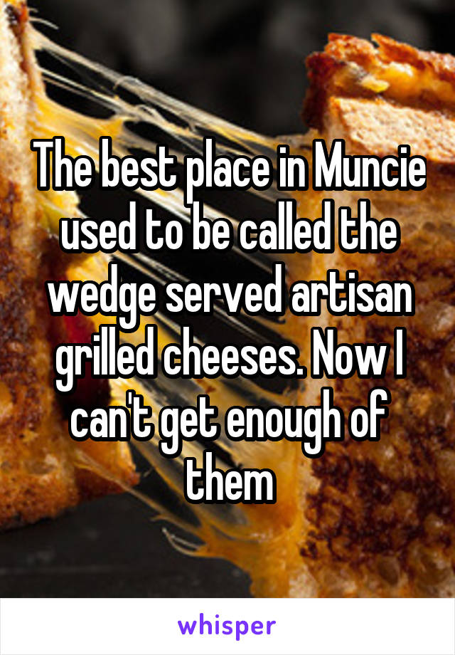 The best place in Muncie used to be called the wedge served artisan grilled cheeses. Now I can't get enough of them