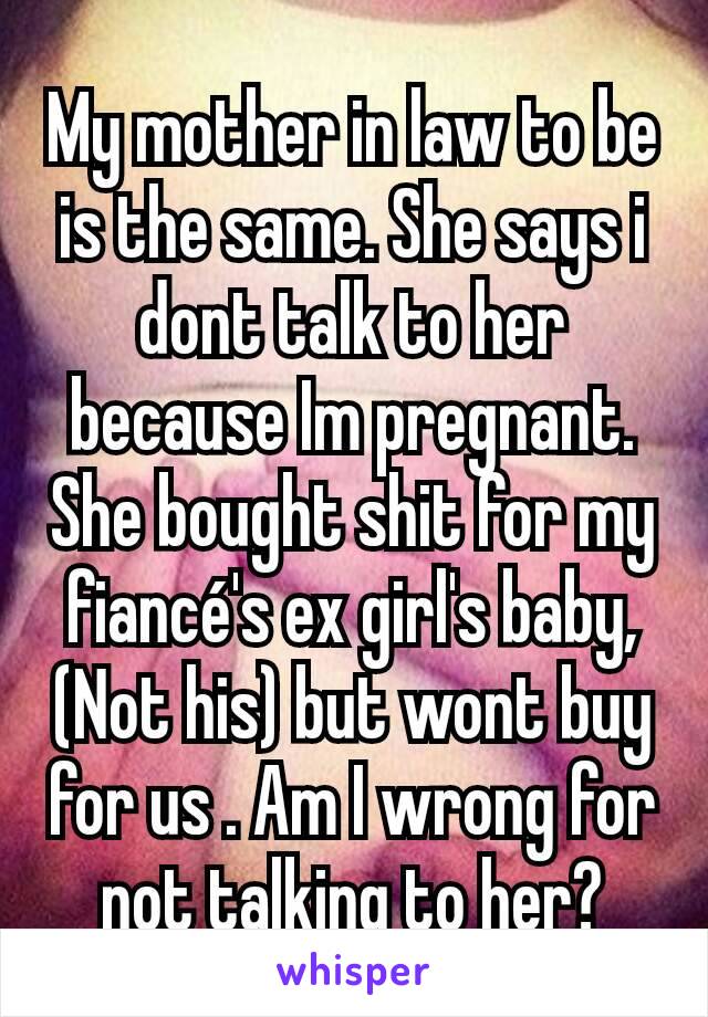 My mother in law to be is the same. She says i dont talk to her because Im pregnant. She bought shit for my fiancé's ex girl's baby,(Not his) but wont buy for us . Am I wrong for not talking to her?