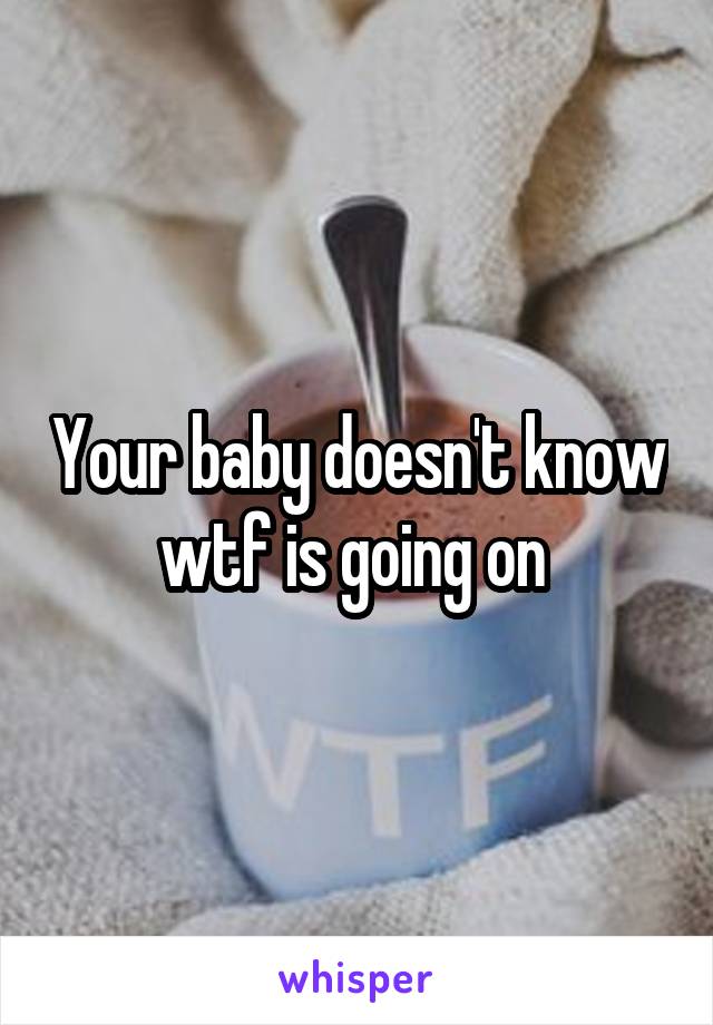 Your baby doesn't know wtf is going on 