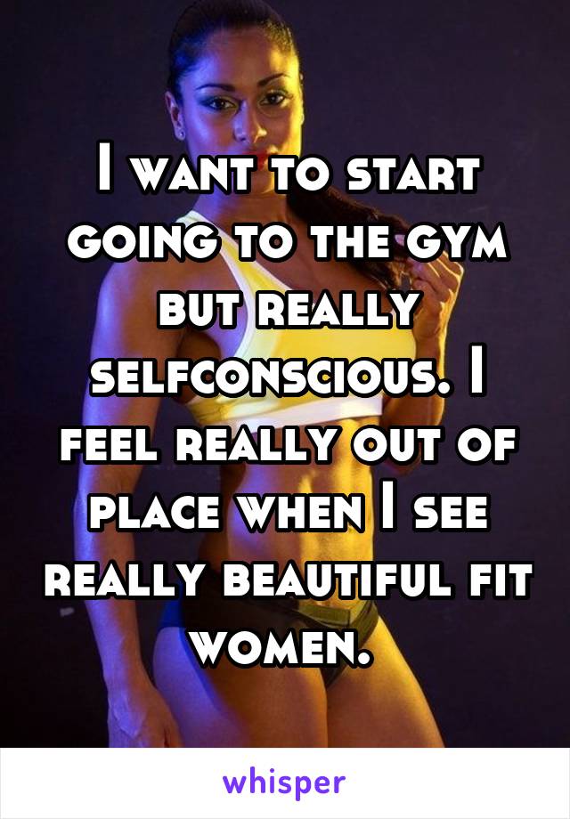 I want to start going to the gym but really selfconscious. I feel really out of place when I see really beautiful fit women. 