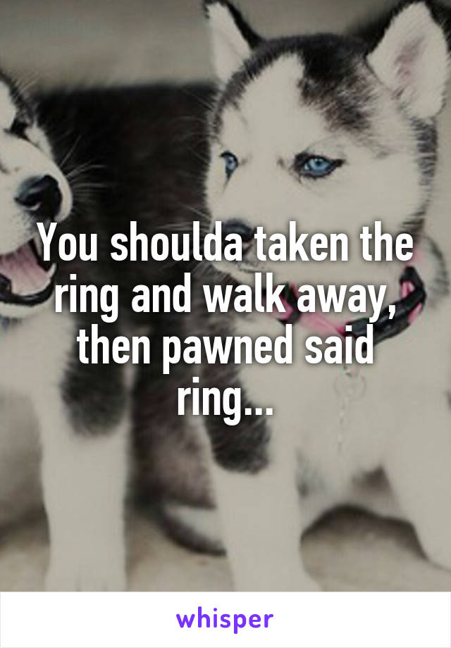 You shoulda taken the ring and walk away, then pawned said ring...