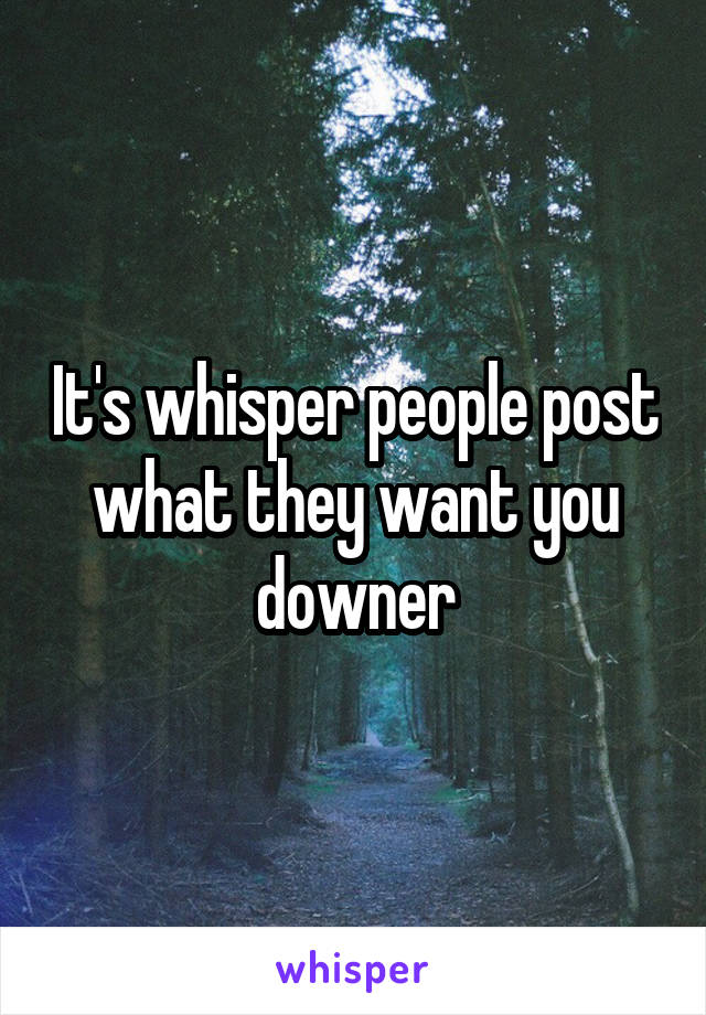 It's whisper people post what they want you downer