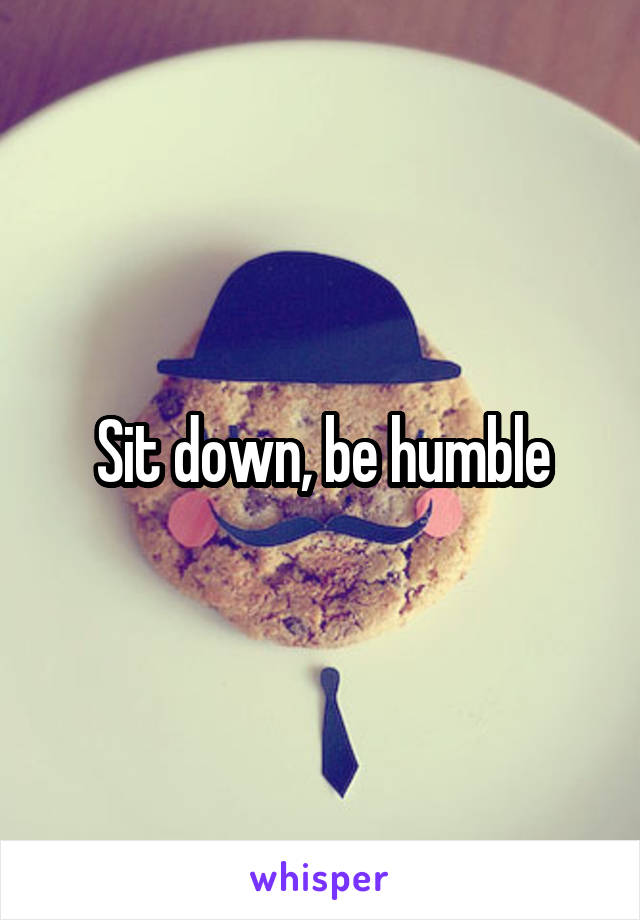 Sit down, be humble