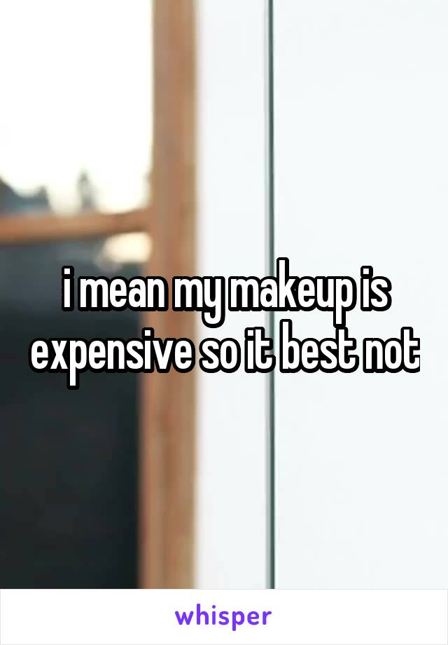 i mean my makeup is expensive so it best not