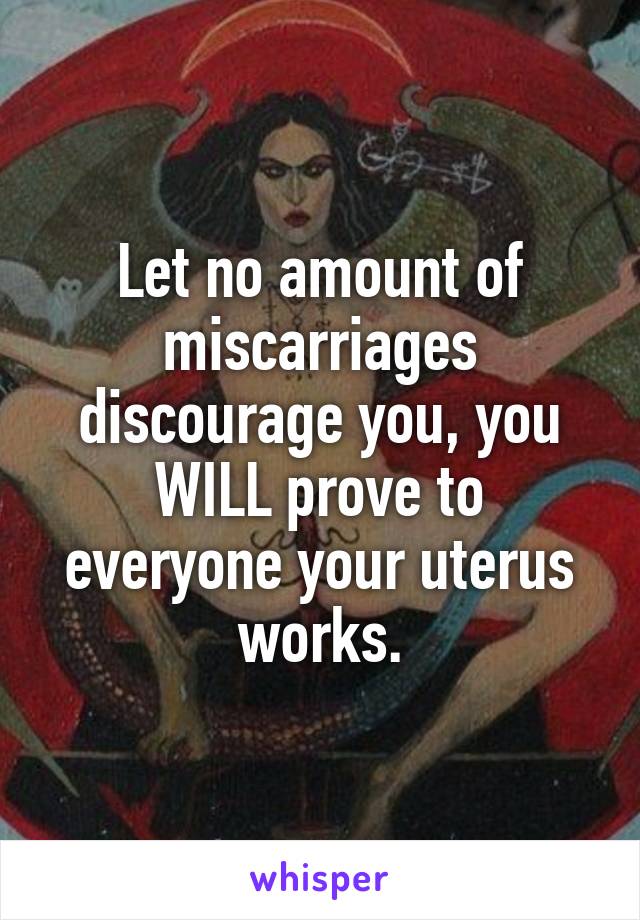Let no amount of miscarriages discourage you, you WILL prove to everyone your uterus works.
