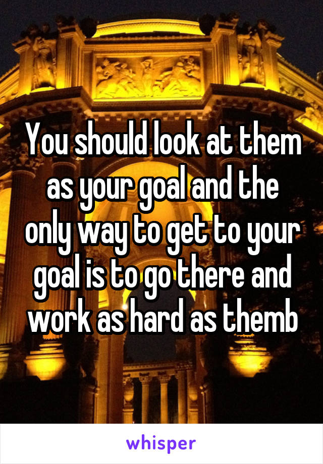 You should look at them as your goal and the only way to get to your goal is to go there and work as hard as themb