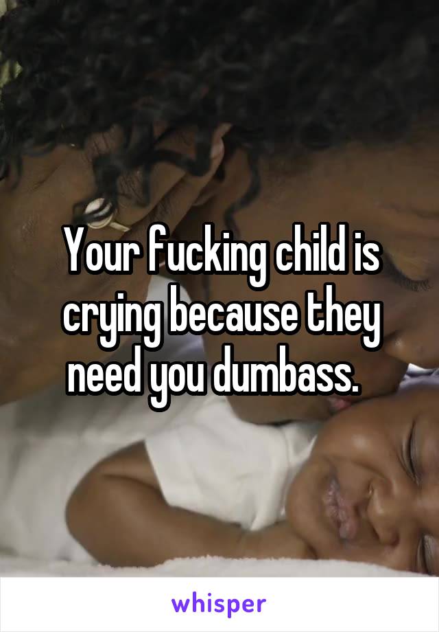 Your fucking child is crying because they need you dumbass.  