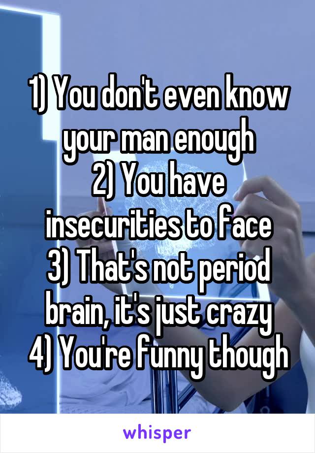 1) You don't even know your man enough
2) You have insecurities to face
3) That's not period brain, it's just crazy
4) You're funny though