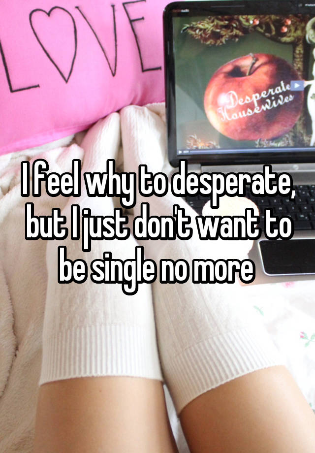 i-feel-why-to-desperate-but-i-just-don-t-want-to-be-single-no-more