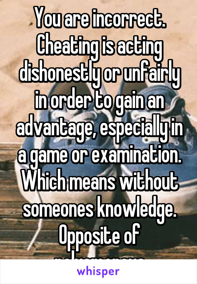 You are incorrect.
Cheating is acting dishonestly or unfairly in order to gain an advantage, especially in a game or examination.
Which means without someones knowledge.
Opposite of polyamorous