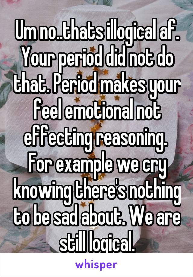 Um no..thats illogical af. Your period did not do that. Period makes your feel emotional not effecting reasoning.  For example we cry knowing there's nothing to be sad about. We are still logical.