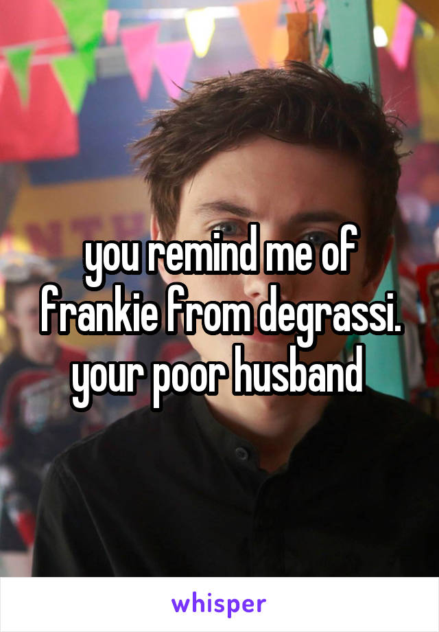 you remind me of frankie from degrassi. your poor husband 