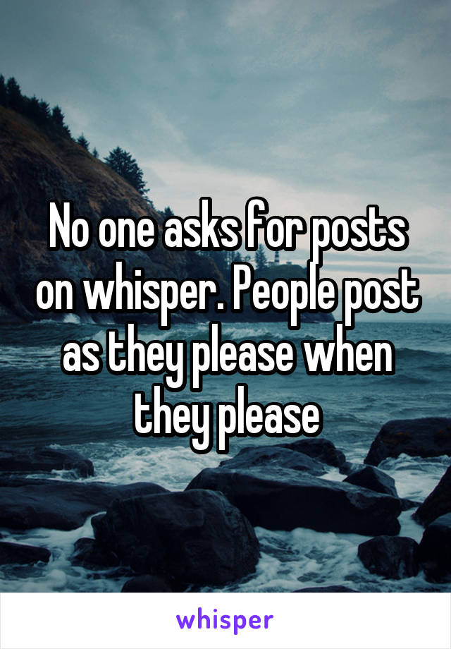 No one asks for posts on whisper. People post as they please when they please
