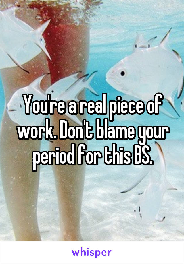 You're a real piece of work. Don't blame your period for this BS.