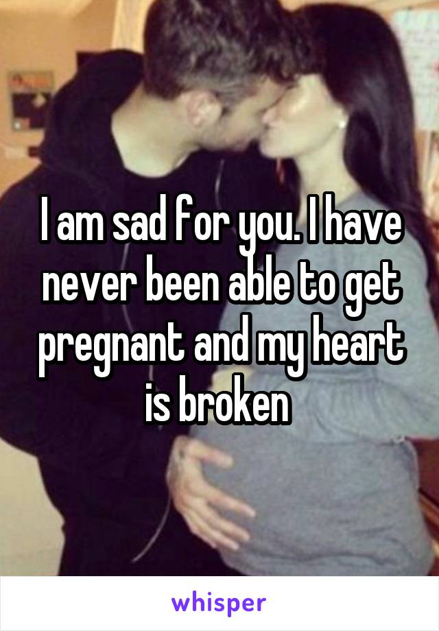 I am sad for you. I have never been able to get pregnant and my heart is broken 